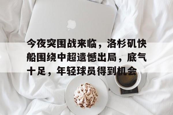 od体育下载-关于今夜突围战来临，洛杉矶快船围绕中超遗憾出局，底气十足，年轻球员得到机会的信息